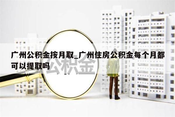 广州公积金按月取_广州住房公积金每个月都可以提取吗