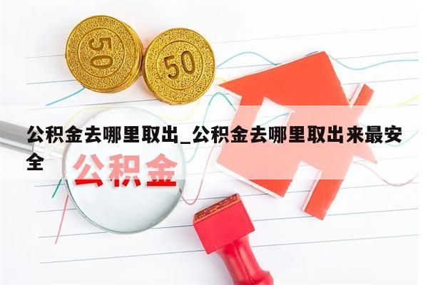 公积金去哪里取出_公积金去哪里取出来最安全